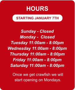 STARTING JANUARY 7TH HOURS Sunday - Closed Monday -  Closed Tuesday 11:00am - 8:00pm Wednesday 11:00am - 8:00pm Thursday 11:00am - 8:00pm Friday 11:00am - 8:00pm Saturday 11:00am - 8:00pm Once we get crawfish we will start opening on Mondays.
