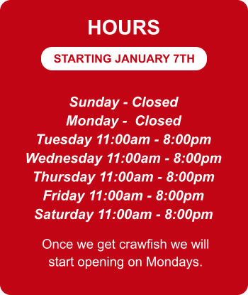 STARTING JANUARY 7TH HOURS Sunday - Closed Monday -  Closed Tuesday 11:00am - 8:00pm Wednesday 11:00am - 8:00pm Thursday 11:00am - 8:00pm Friday 11:00am - 8:00pm Saturday 11:00am - 8:00pm Once we get crawfish we will start opening on Mondays.