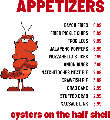 APPETIZERS bayou fries fried pickle chips frog legs jalapeno poppers mozzarella sticks onion rings natchitoches meat pie crawfish pie crab cake stuffed crab sausage link 8.99 5.99 9.99 6.99 7.99 7.99 2.99 3.99 2.99 2.99 3.99 oysters on the half shell