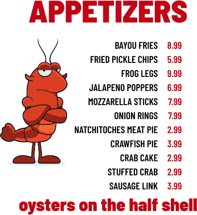 APPETIZERS bayou fries fried pickle chips frog legs jalapeno poppers mozzarella sticks onion rings natchitoches meat pie crawfish pie crab cake stuffed crab sausage link 8.99 5.99 9.99 6.99 7.99 7.99 2.99 3.99 2.99 2.99 3.99 oysters on the half shell