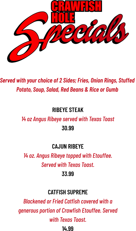 Ribeye Steak 14 oz Angus Ribeye served with Texas Toast 30.99  CAJUN RIBEYE 14 oz. Angus Ribeye topped with Etouffee. Served with Texas Toast. 33.99  CATFISH SUPREME Blackened or Fried Catfish covered with a generous portion of Crawfish Etouffee. Served with Texas Toast. 14.99   Served with your choice of 2 Sides; Fries, Onion Rings, Stuffed  Potato, Soup, Salad, Red Beans & Rice or Gumb