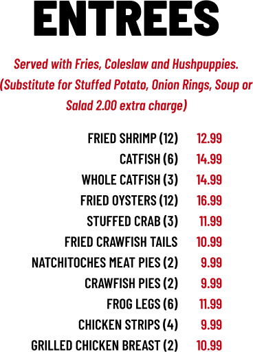 Served with Fries, Coleslaw and Hushpuppies. (Substitute for Stuffed Potato, Onion Rings, Soup or Salad 2.00 extra charge) ENTREES FRIED SHRIMP (12) CATFISH (6) WHOLE CATFISH (3) fried OYSTERS (12) STUFFED CRAB (3) fried CRAWFISH TAILS NATCHITOCHES MEAT PIES (2) CRAWFISH PIES (2) FROG LEGS (6) CHICKEN STRIPS (4) GRILLED CHICKEN breast (2) 12.99 14.99 14.99 16.99 11.99 10.99 9.99 9.99 11.99 9.99 10.99