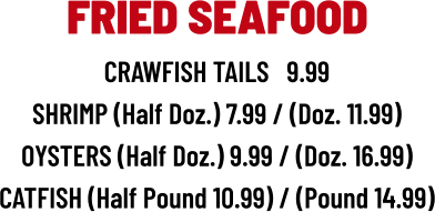 CRAWFISH TAILS   9.99 SHRIMP (Half Doz.) 7.99 / (Doz. 11.99) OYSTERS (Half Doz.) 9.99 / (Doz. 16.99) CATFISH (Half Pound 10.99) / (Pound 14.99) FRIED SEAFOOD