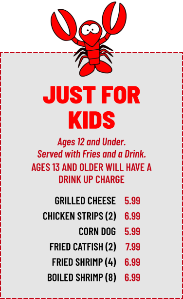 Ages 12 and Under. Served with Fries and a Drink. GRILLED CHEESE CHICKEN STRIPS (2) CORN DOG FRIED CATFISH (2) FRIED SHRIMP (4) BOILED SHRIMP (8) 5.99 6.99 5.99 7.99 6.99 6.99 AGES 13 AND OLDER WILL HAVE A DRINK UP CHARGE JUST FOR KIDS