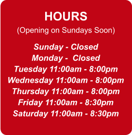 HOURS (Opening on Sundays Soon) Sunday - Closed Monday -  Closed Tuesday 11:00am - 8:00pm Wednesday 11:00am - 8:00pm Thursday 11:00am - 8:00pm Friday 11:00am - 8:30pm Saturday 11:00am - 8:30pm