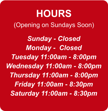 HOURS (Opening on Sundays Soon) Sunday - Closed Monday -  Closed Tuesday 11:00am - 8:00pm Wednesday 11:00am - 8:00pm Thursday 11:00am - 8:00pm Friday 11:00am - 8:30pm Saturday 11:00am - 8:30pm