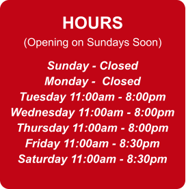 HOURS (Opening on Sundays Soon) Sunday - Closed Monday -  Closed Tuesday 11:00am - 8:00pm Wednesday 11:00am - 8:00pm Thursday 11:00am - 8:00pm Friday 11:00am - 8:30pm Saturday 11:00am - 8:30pm