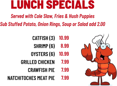 Served with Cole Slaw, Fries & Hush Puppies Sub Stuffed Potato, Onion Rings, Soup or Salad add 2.00 LUNCH SPECIALS CATFISH (3) sHRIMP (6) OYSTERS (6) GRILLED CHICKEN CRAWFISH PIE NATCHITOCHES MEAT PIE 10.99 8.99 10.99 7.99 7.99 7.99