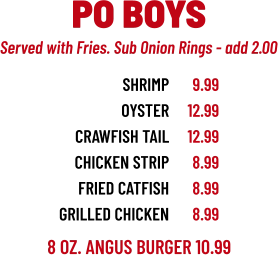 8 OZ. ANGUS BURGER 10.99 SHRIMP OYSTER CRAWFISH TAIL CHICKEN STRIP FRIED catFISH grilled chicken 9.99 12.99 12.99 8.99 8.99 8.99 PO BOYS Served with Fries. Sub Onion Rings - add 2.00