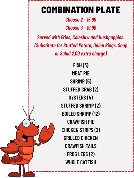 COMBINATION PLATE Choose 2 - 15.99 Choose 3 - 19.99 fish (3) meat pie shrimp (5) stuffed crab (2) oysters (4) stuffed shrimp (2) boiled shrimp (12) crawfish pie chicken strips (2) grilled chicken crawfish tails frog legs (2) whole catfish  Served with Fries, Coleslaw and Hushpuppies. (Substitute for Stuffed Potato, Onion Rings, Soup or Salad 2.00 extra charge)