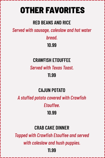 RED BEANS AND RICE Served with sausage, coleslaw and hot water  bread. 10.99  CRAWFISH ETOUFFEE Served with Texas Toast. 11.99  CAJUN POTATO A stuffed potato covered with Crawfish  Etouffee. 10.99  CRAB CAKE DINNER Topped with Crawfish Etouffee and served  with coleslaw and hush puppies. 11.99 OTHER FAVORITES