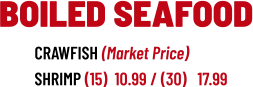 CRAWFISH (Market Price) SHRIMP (15)  10.99 / (30)   17.99  BOILED SEAFOOD