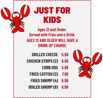 Ages 12 and Under. Served with Fries and a Drink. GRILLED CHEESE CHICKEN STRIPS (2) CORN DOG FRIED CATFISH (2) FRIED SHRIMP (4) BOILED SHRIMP (8) 5.99 6.99 5.99 7.99 6.99 6.99 AGES 13 AND OLDER WILL HAVE A DRINK UP CHARGE JUST FOR KIDS