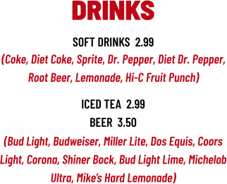 (Bud Light, Budweiser, Miller Lite, Dos Equis, Coors Light, Corona, Shiner Bock, Bud Light Lime, Michelob Ultra, Mike’s Hard Lemonade) DRINKS soft drinks  2.99 (Coke, Diet Coke, Sprite, Dr. Pepper, Diet Dr. Pepper, Root Beer, Lemonade, Hi-C Fruit Punch) iced tea  2.99 beer  3.50