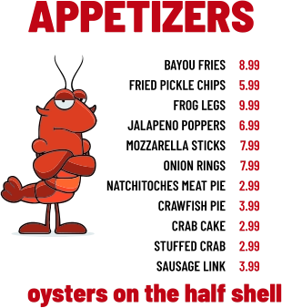 APPETIZERS bayou fries fried pickle chips frog legs jalapeno poppers mozzarella sticks onion rings natchitoches meat pie crawfish pie crab cake stuffed crab sausage link 8.99 5.99 9.99 6.99 7.99 7.99 2.99 3.99 2.99 2.99 3.99 oysters on the half shell