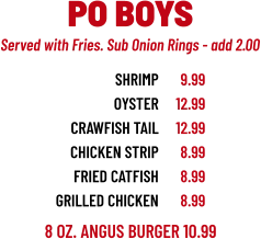 8 OZ. ANGUS BURGER 10.99 SHRIMP OYSTER CRAWFISH TAIL CHICKEN STRIP FRIED catFISH grilled chicken 9.99 12.99 12.99 8.99 8.99 8.99 PO BOYS Served with Fries. Sub Onion Rings - add 2.00