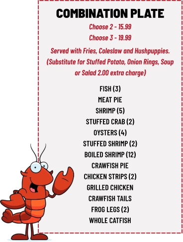 COMBINATION PLATE Choose 2 - 15.99 Choose 3 - 19.99 fish (3) meat pie shrimp (5) stuffed crab (2) oysters (4) stuffed shrimp (2) boiled shrimp (12) crawfish pie chicken strips (2) grilled chicken crawfish tails frog legs (2) whole catfish  Served with Fries, Coleslaw and Hushpuppies. (Substitute for Stuffed Potato, Onion Rings, Soup or Salad 2.00 extra charge)