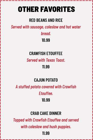 RED BEANS AND RICE Served with sausage, coleslaw and hot water  bread. 10.99  CRAWFISH ETOUFFEE Served with Texas Toast. 11.99  CAJUN POTATO A stuffed potato covered with Crawfish  Etouffee. 10.99  CRAB CAKE DINNER Topped with Crawfish Etouffee and served  with coleslaw and hush puppies. 11.99 OTHER FAVORITES