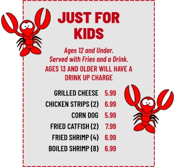 Ages 12 and Under. Served with Fries and a Drink. GRILLED CHEESE CHICKEN STRIPS (2) CORN DOG FRIED CATFISH (2) FRIED SHRIMP (4) BOILED SHRIMP (8) 5.99 6.99 5.99 7.99 6.99 6.99 AGES 13 AND OLDER WILL HAVE A DRINK UP CHARGE JUST FOR KIDS