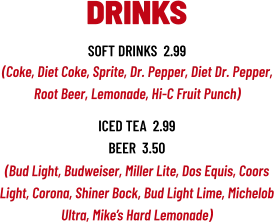 (Bud Light, Budweiser, Miller Lite, Dos Equis, Coors Light, Corona, Shiner Bock, Bud Light Lime, Michelob Ultra, Mike’s Hard Lemonade) DRINKS soft drinks  2.99 (Coke, Diet Coke, Sprite, Dr. Pepper, Diet Dr. Pepper, Root Beer, Lemonade, Hi-C Fruit Punch) iced tea  2.99 beer  3.50